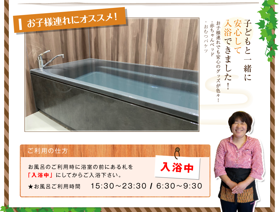 カップルにおススメ！ 湯ったりリラックス♪ 二人で寝そべって入ることのできる広々湯舟 お子様におススメ！ 子どもと一緒に安心して入浴できました！お子様連れでも安心のグッズが色々！ 赤ちゃんベッド おむつバケツ ご利用の仕方 お風呂のご利用時に浴室の前にある札を「入浴中」にしてからご入浴下さい。 お風呂ご利用時間 15:30～23:30 6:30～9:30